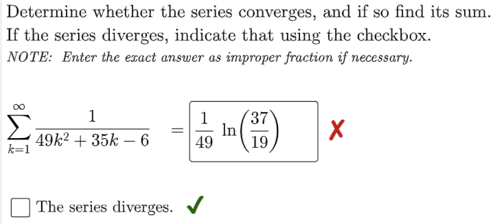 Determine whether the series converges, and if so find its sum.
If the series diverges, indicate that using the checkbox.
NOTE: Enter the exact answer as improper fraction if necessary.
1
1
37
(17)
X
49k² + 35k - 6
49
19
The series diverges. ✔
k=1
In