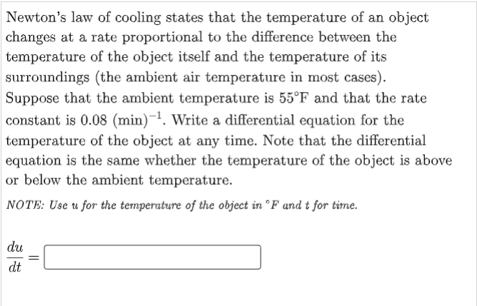 Newton's law of cooling states that the temperature of an object
changes at a rate proportional to the difference between the
temperature of the object itself and the temperature of its
surroundings (the ambient air temperature in most cases).
Suppose that the ambient temperature is 55°F and that the rate
constant is 0.08 (min)-¹. Write a differential equation for the
temperature of the object at any time. Note that the differential
equation is the same whether the temperature of the object is above
or below the ambient temperature.
NOTE: Use u for the temperature of the object in °F and t for time.
du
dt
=