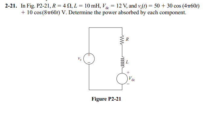 2-21. In Fig. P2-21, R = 4 N, L = 10 mH, Vdc = 12 V, and v,(t) = 50 + 30 cos (4π60t)
+ 10 cos (8T60t) V. Determine the power absorbed by each component.
ww
ellee
Figure P2-21
R
+
de