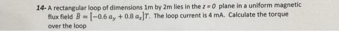 14- A rectangular loop of dimensions 1m by 2m lies in the z = 0 plane in a uniform magnetic
flux field B = [-0.6 ay + 0.8 a,]T. The loop current is 4 mA. Calculate the torque
over the loop