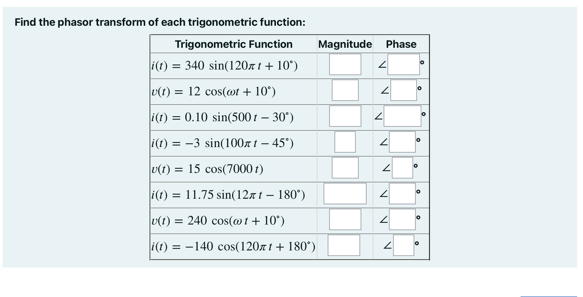 Find the phasor transform of each trigonometric function:
Trigonometric Function
|i(t) = 340 sin(120лt +10°)
|v(t) = 12 cos(wt + 10°)
|i(t) = 0.10 sin(500 t – 30°)
i(t) = -3 sin(100лt - 45°)
|u(t) = 15 cos(7000 t)
i(t) = 11.75 sin(12лt - 180°)
|v(t) = 240 cos(@t+10°)
i(t) = -140 cos(120лt + 180°)
Magnitude Phase
2
2
2
N
2
V
N
V
O
O
O
O
O
O
O
0