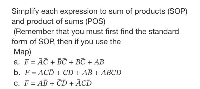 Simplify each expression to sum of products (SOP)
and product of sums (POS)
(Remember that you must first find the standard
form of SOP, then if you use the
Map)
a. F = AC + BC + BC + AB
b. F = ACD + CD + AB + ABCD
C. FAB+ CD + ACD