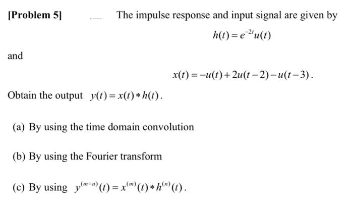 [Problem 5]
and
The impulse response and input signal are given by
h(t)= e ²¹u(t)
x(t)=-u(t)+2u(t-2)-u(t-3).
Obtain the output y(t) = x(t)* h(t).
(a) By using the time domain convolution
(b) By using the Fourier transform
(m)
(c) By using y+n) (t) = xm (t) * h) (t).