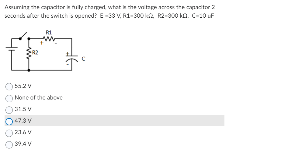 Assuming the capacitor is fully charged, what is the voltage across the capacitor 2
seconds after the switch is opened? E=33 V, R1=300 kſ, R2=300 k, C=10 uF
R2
R1
ww
+
55.2 V
None of the above
31.5 V
47.3 V
23.6 V
39.4 V
#6
C