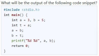 What will be the output of the following code snippet?
#include <stdio.h>
int main() {
int a =
3, ь - 5;
int t = a;
a = b;
b = t;
printf("%d %d", a, b);
return e;
