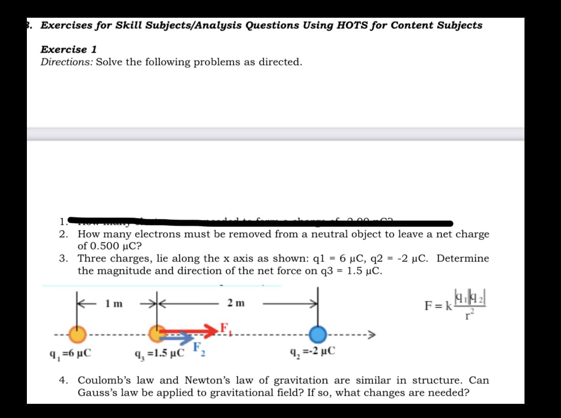 3. Exercises for Skill Subjects/Analysis Questions Using HOTS for Content Subjects
Exercise 1
Directions: Solve the following problems as directed.
1.
2. How many electrons mu
of 0.500 µC?
3. Three charges, lie along the x axis as shown: q1 = 6 µC, q2 = -2 µC. Determine
the magnitude and direction of the net force on q3 = 1.5 µC.
be removed from a neutral object to leave a net charge
2 m
F = k
r
1 m
.F,
9, =6 µC
9, =1.5 µC F,
4, =-2 µC
4. Coulomb's law and Newton's law of gravitation are similar in structure. Can
Gauss's law be applied to gravitational field? If so, what changes are needed?
