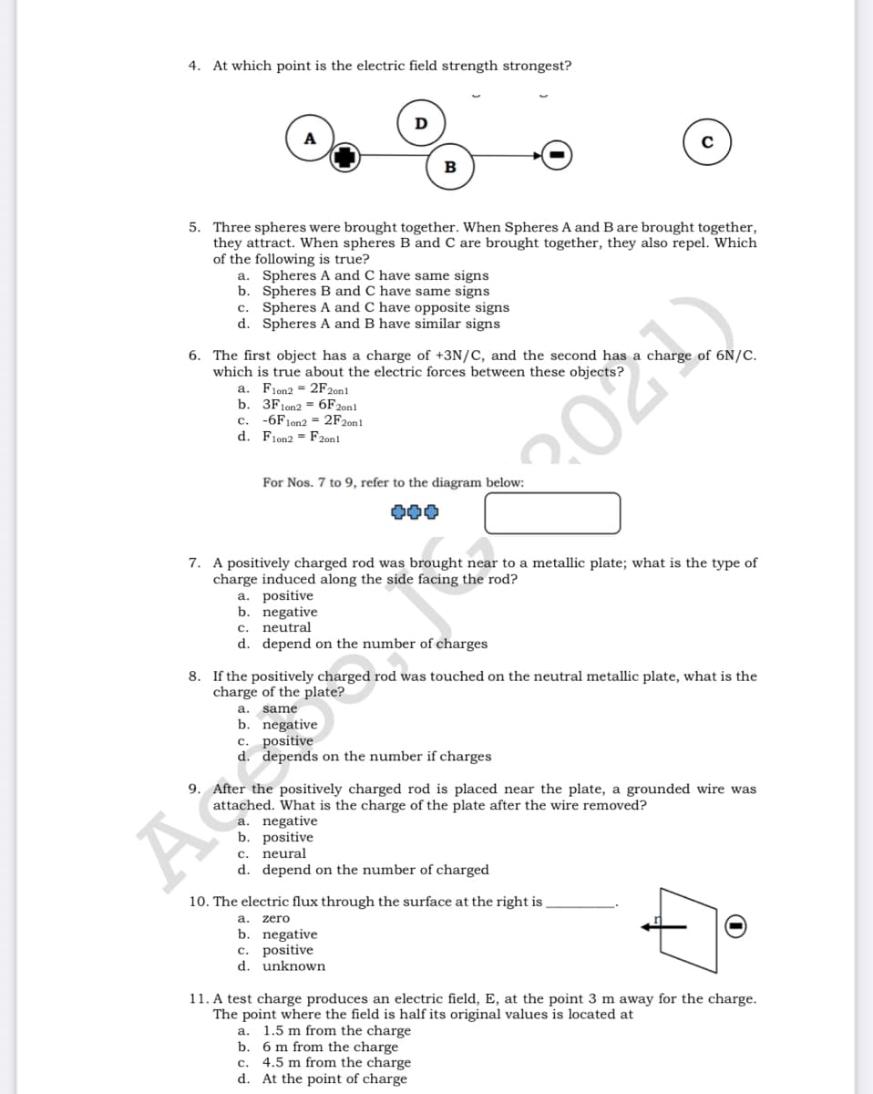 4. At which point is the electric field strength strongest?
D
в
5. Three spheres were brought together. When Spheres A and B are brought together,
they attract. When spheres B and C are brought together, they also repel. Which
of the following is true?
a. Spheres A and C have same signs
b. Spheres B and C have same signs
c. Spheres A and C have opposite signs
d. Spheres A and B have similar signs
6. The first object has a charge of +3N/C, and the second has a charge of 6N/C.
which is true about the electric forces between these objects?
Fion2 = 2F2on1
b. 3F1022 = 6F2011
а.
-6F1on
d. Flon2 = F2onl
с.
= 2F2011
For Nos. 7 to 9, refer to the diagram below:
202
000
7. A positively charged rod was brought near to a metallic plate; what is the type of
charge induced along the side facing the rod?
a. positive
b. negative
c. neutral
d. depend on the number of charges
8. If the positively charged rod was touched on the neutral metallic plate, what is the
charge of the plate?
a. same
b. negative
c. positive
d. depends on the number if charges
9. After the positively charged rod is placed near the plate, a grounded wire was
As
attached. What is the charge of the plate after the wire removed?
a. negative
b. positive
neural
d. depend on the number of charged
с.
10. The electric flux through the surface at the right is
a. zero
b. negative
c. positive
d. unknown
11. A test charge produces an electric field, E, at the point 3 m away for the charge.
The point where the field is half its original values is located at
1.5 m from the charge
b.
а.
6 m from the charge
4.5 m from the charge
d. At the point of charge
с.
