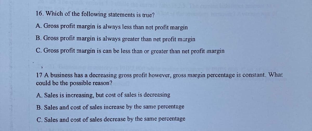 16. Which of the following statements is true?
A. Gross profit margin is always less than net profit margin
B. Gross profit margin is always greater than net profit margin
C. Gross profit margin is can be less than or greater than net profit margin
17 A business has a decreasing gross profit however, gross margin percentage is constant. What
could be the possible reason?
A. Sales is increasing, but cost of sales is decreasing
B. Sales and cost of sales increase by the same percentage
C. Sales and cost of sales decrease by the same percentage
