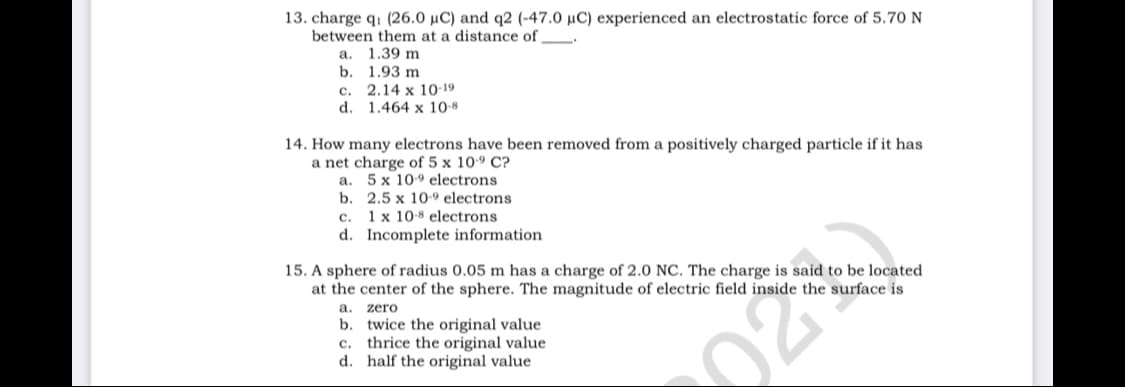 13. charge q1 (26.0 µC) and q2 (-47.0 µC) experienced an electrostatic force of 5.70 N
between them at a distance of
a. 1.39 m
b. 1.93 m
c. 2.14 x 10-19
d. 1.464 x 10-8
14. How many electrons have been removed from a positively charged particle if it has
a net charge of 5 x 109 C?
a. 5 x 109 electrons
b. 2.5 x 10-9 electrons
c. 1x 10-8 electrons
d. Incomplete information
15. A sphere of radius 0.05 m has a charge of 2.0 NC. The charge is said to be located
at the center of the sphere. The magnitude of electric field inside the surface is
a. zero
b. twice the original value
c. thrice the original value
d. half the original value
02
