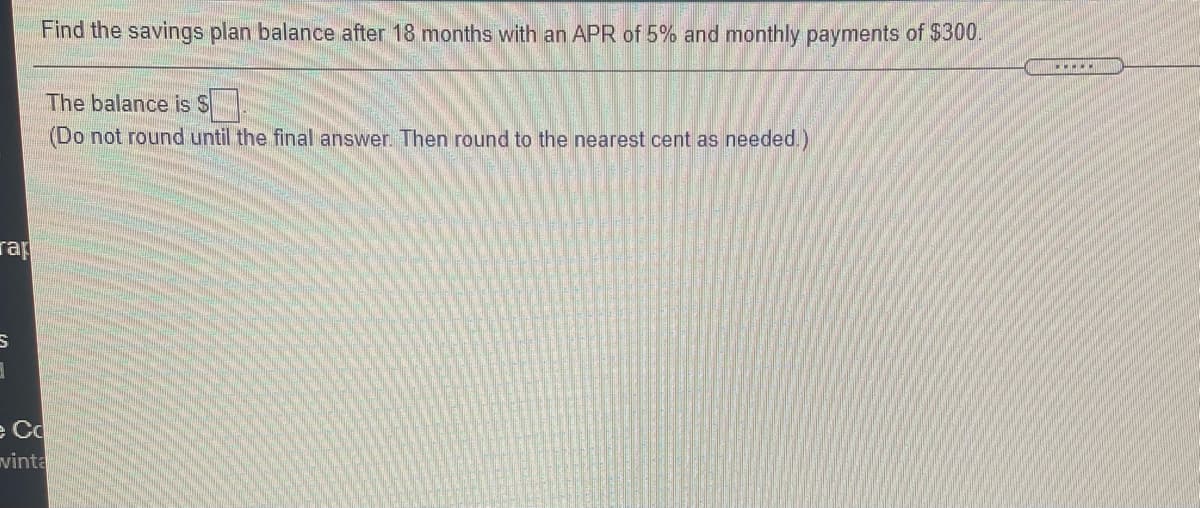 Find the savings plan balance after 18 months with an APR of 5% and monthly payments of $300.
The balance is S
(Do not round until the final answer. Then round to the nearest cent as needed.)
rap
e Cc
vinta
