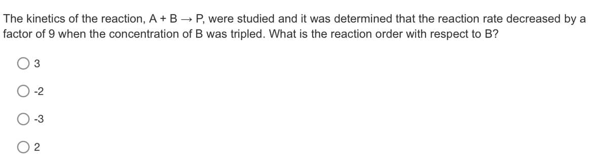 The kinetics of the reaction, A + B → P, were studied and it was determined that the reaction rate decreased by a
factor of 9 when the concentration of B was tripled. What is the reaction order with respect to B?
-2
-3
2
