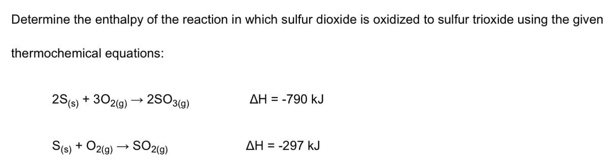 Determine the enthalpy of the reaction in which sulfur dioxide is oxidized to sulfur trioxide using the given
thermochemical equations:
2S(s) + 302(9)
2SO3(9)
AH = -790 kJ
S(s) + O2(g) → SO2(g)
ΔΗ --297 kJ
