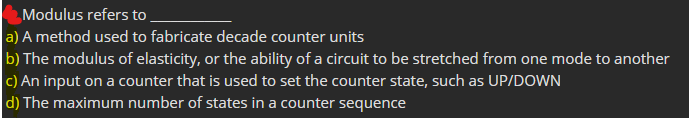 Modulus refers to
a) A method used to fabricate decade counter units
b) The modulus of elasticity, or the ability of a circuit to be stretched from one mode to another
c) An input on a counter that is used to set the counter state, such as UP/DOWN
d) The maximum number of states in a counter sequence
