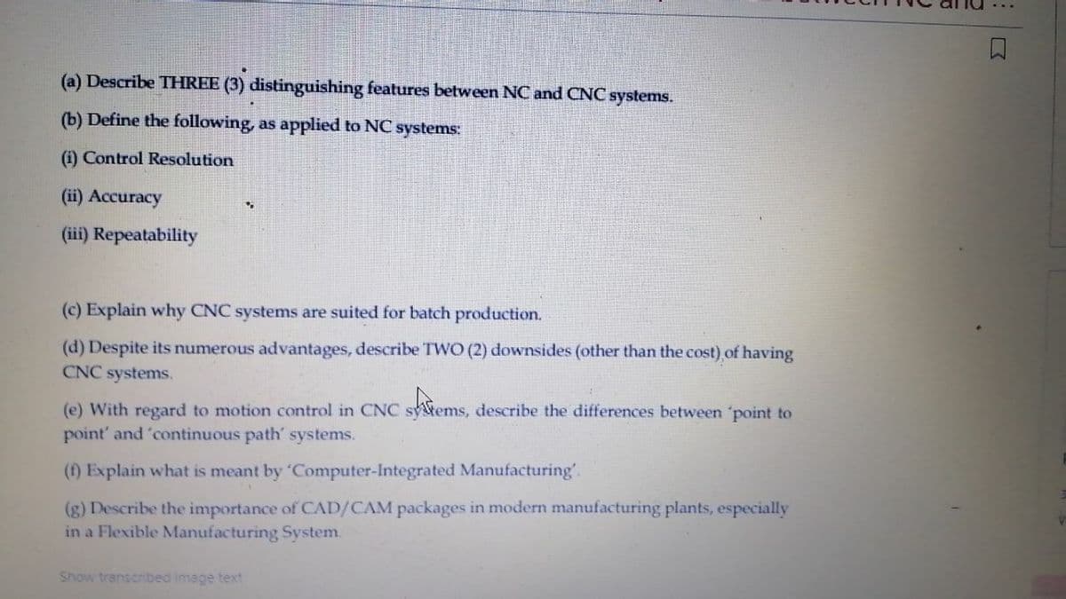 (a) Describe THREE (3) distinguishing features between NC and CNC systems.
(b) Define the following, as applied to NC systems:
(i) Control Resolution
(ii) Accuracy
(iii) Repeatability
(c) Explain why CNC systems are suited for batch production.
(d) Despite its numerous advantages, describe TWO (2) downsides (other than the cost) of having
CNC systems.
(e) With regard to motion control in CNC sytems, describe the differences between 'point to
point' and 'continuous path' systems.
(f) Explain what is meant by 'Computer-Integrated Manufacturing'.
(g) Describe the importance of CAD/CAM packages in modern manufacturing plants, especially
in a Flexible Manufacturing System.
Show transcribed image text
