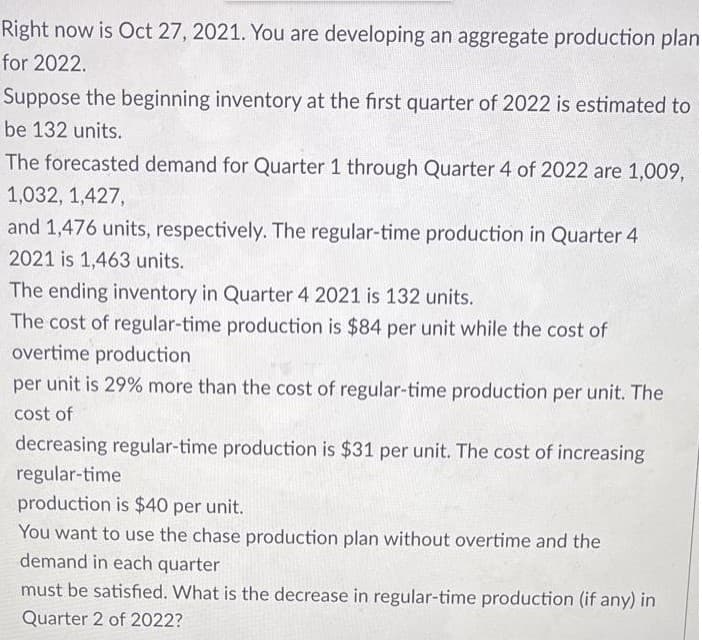 Right now is Oct 27, 2021. You are developing an aggregate production plan
for 2022.
Suppose the beginning inventory at the first quarter of 2022 is estimated to
be 132 units.
The forecasted demand for Quarter 1 through Quarter 4 of 2022 are 1,009,
1,032, 1,427,
and 1,476 units, respectively. The regular-time production in Quarter 4
2021 is 1,463 units.
The ending inventory in Quarter 4 2021 is 132 units.
The cost of regular-time production is $84 per unit while the cost of
overtime production
per unit is 29% more than the cost of regular-time production per unit. The
cost of
decreasing regular-time production is $31 per unit. The cost of increasing
regular-time
production is $40 per unit.
You want to use the chase production plan without overtime and the
demand in each quarter
must be satisfied. What is the decrease in regular-time production (if any) in
Quarter 2 of 2022?
