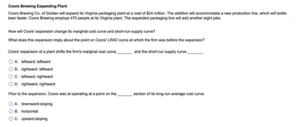Coors Brewing Expanding Plant
Coors Brewing Co. of Golden will expand its Virginia packaging plant at a cost of $24 million. The addition will accommodate a new production line, which will bottle
beer faster. Coors Brewing employs 470 people at its Virginia plant. The expanded packaging line will add another eight jobs.
How will Coors' expansion change its marginal cost curve and short-run supply curve?
What does this expansion imply about the point on Coors' LRAC curve at which the firm was before the expansion?
Coors' expansion of a plant shifts the firm's marginal cost curve
and the short-run supply curve
OA. leftward; leftward
OB. rightward; leftward
OC. leftward; rightward
OD. rightward; rightward
Prior to the expansion, Coors was at operating at a point on the
section of its long-run average cost curve.
OA downward-sloping
O B. horizontal
OC. upward-sloping

