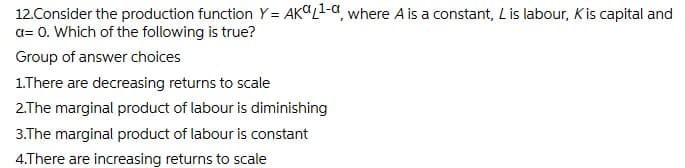 12.Consider the production function Y= AKCL1-a, where A is a constant, Lis labour, Kis capital and
a= 0. Which of the following is true?
Group of answer choices
1.There are decreasing returns to scale
2.The marginal product of labour is diminishing
3.The marginal product of labour is constant
4.There are increasing returns to scale
