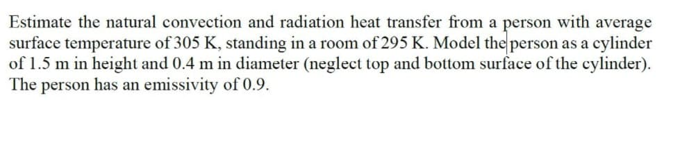 Estimate the natural convection and radiation heat transfer from a person with average
surface temperature of 305 K, standing in a room of 295 K. Model the person as a cylinder
of 1.5 m in height and 0.4 m in diameter (neglect top and bottom surface of the cylinder).
The person has an emissivity of 0.9.
