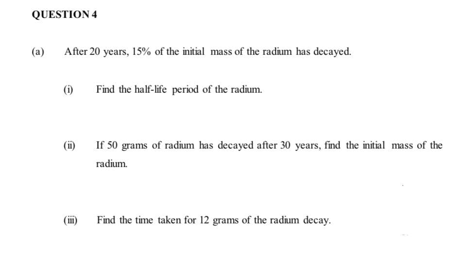 QUESTION 4
(a)
After 20 years, 15% of the initial mass of the radium has decayed.
(i)
Find the half-life period of the radium.
(ii)
If 50 grams of radium has decayed after 30 years, find the initial mass of the
radium.
(ii)
Find the time taken for 12 grams of the radium decay.
