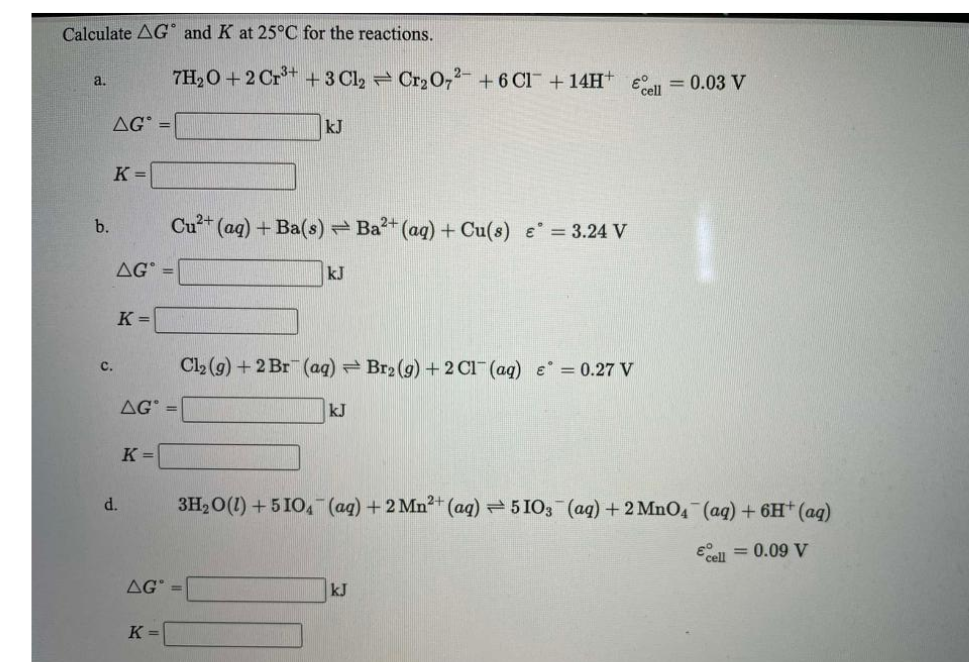 Calculate AG and K at 25°C for the reactions.
7H20 +2 Cr** +3 Cl2 Cr2 0,2- +6 Cl +14H+
= 0.03 V
a.
Ecell
AG° =
kJ
K =
Cu2+
(aq)+Ba(s) Ba2+ (ag) + Cu(s) e = 3.24 V
b.
AG =
kJ
K =
Cl2 (g) + 2 Br (ag) = Br2 (g) +2 Cl¯(aq) e° = 0.27 V
c.
AG
kJ
K =
d.
3H20(1) +5 IO, (ag)+2 Mn²+ (aq) 5103 (aq) + 2 MnO4 (aq) + 6H (aq)
Eell = 0.09 V
AG
kJ
K =
