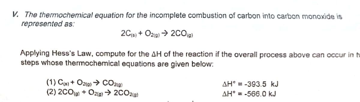 V. The thermochemical equation for the incomplete combustion of carbon into carbon monoxide is
represented as:
2C{6) + Oz(9) → 2CO19)
Applying Hess's Law, compute for the AH of the reaction if the overall process above can occur in t
steps whose thermochemical equations are given below:
(1) C(») + Oz(o) → CO29)
(2) 2C0(0) + Ö2(9) -→ 2CO213)
AH° = -393.5 kJ
%3D
AH° = -566.0 kJ
