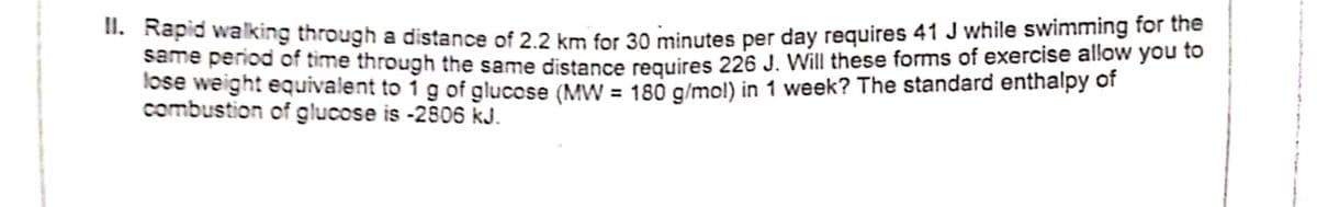 II. Rapid walking through a distance of 2.2 km for 30 minutes per day requires 41 J while swimming for the
Same penod of time through the same distance requires 226 J. Will these forms of exercise allow you to
lose weight equivalent to ig of glucose (MW = 180 g/mol) in 1 week? The standard enthalpy of
combustion of glucose is -2806 kJ.

