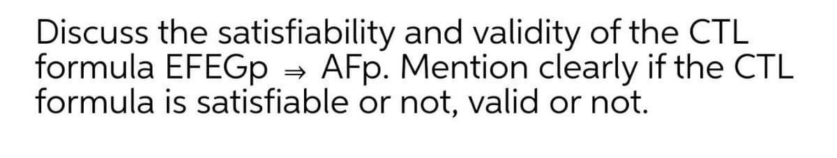 Discuss the satisfiability and validity of the CTL
formula EFEGp → AFp. Mention clearly if the CTL
formula is satisfiable or not, valid or not.
