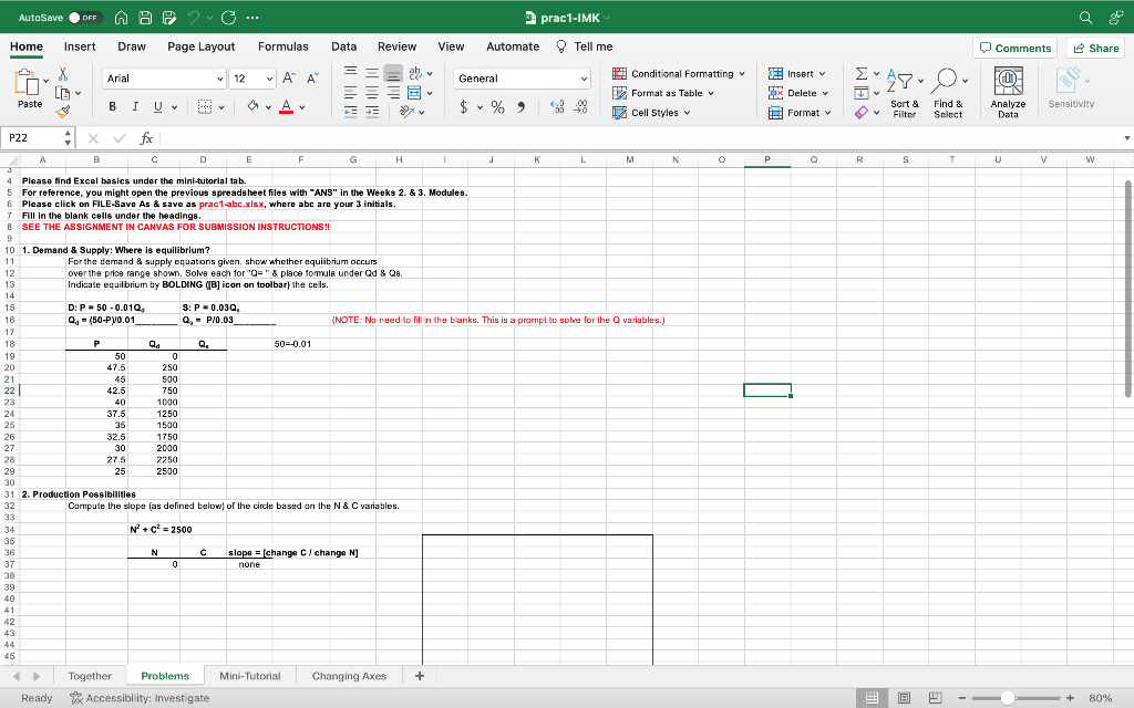 AutoSave OFF A B 2. C ···
Home Insert Draw Page Layout
X
LA
P22
10
11
12
13
14
15
16
17
18
19
20
21
22
23
24
25
26
27
28
Paste
34
35
36
37
38
I
39
40
41
42
43
44
45
Arial
B
+ X ✓ fx
B
с
7
Fill in the blank cells under the headings.
8 SEE THE ASSIGNMENT IN CANVAS FOR SUBMISSION INSTRUCTIONS!!
A
4 Please find Excel basics under the mini-tutorial tab.
5
For reference, you might open the previous spreadsheet files with "ANS" in the Weeks 2. & 3. Modules.
6
Please click on FILE-Save As & save as prac1-abc.xlsx, where abc are your 3 initials.
P
I U ♥
1. Demand & Supply: Where is equilibrium?
D: P 50 -0.010,
Q₁ = (50-P)/0.01
50
47.5
29
30
31 2. Production Possibilities
32
33
45
42.5
40
37.5
35
32.5
30
27.5
25
Together
Qd
0
250
500
750
1000
For the demand & supply equations given, show whether equilibrium occurs
over the price range shown. Solve each for "Q=" & place formula under Qd & Qs.
Indicate equilibrium by BOLDING ([B] icon on toolbar) the cells.
1250
1500
1750
2000
2250
2500
R✔
D
N
0
✓12
Problems
S: P = 0.03Q,
Q, P/0.03
E
Q₂
Formulas
←
Ready Accessibility: Investigate
A A
Y
F
Data Review View
=== ✔
三三三国•
EE
G
50 -0.01
Compute the slope (as defined below) of the circle based on the N & C variables.
N² + C² = 2500
H
C slope = [change C/ change N]
none
Mini-Tutorial Changing Axes
I
+
General
3 prac1-IMK
Automate Tell me
$ % 9
Y
J
K
(NOTE: No need to fill in the blanks. This is a prompt to solve for the Q variables.)
L
Conditional Formatting ✓
Format as Table
Cell Styles v
M
N
O
P
Insert v
Delete v
Format v
O
[*480*
TV
Sort &
6 V Filter
R
S
8
Find &
Select
T
Comments
FOT
M
Analyze
Data
U
V
Q
Share
Sensitivity
W
+ 80%