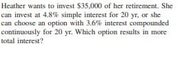 Heather wants to invest $35,000 of her retirement. She
can invest at 4.8% simple interest for 20 yr, or she
can choose an option with 3.6% interest compounded
continuously for 20 yr. Which option results in more
total interest?
