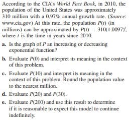 According to the CIA's World Fact Book, in 2010, the
population of the United States was approximately
310 million with a 0.97% annual growth rate. (Source:
www.cia.gov) At this rate, the population P(t) (in
millions) can be approximated by P(t) = 310(1.0097),
where i is the time in years since 2010.
a. Is the graph of P an increasing or decreasing
exponential function?
b. Evaluate P(0) and interpret its meaning in the context
of this problem.
c. Evaluate P(100) and interpret its meaning in the
context of this problem. Round the population value
to the nearest million.
d. Evaluate P(20) and P(30).
e. Evaluate P(200) and use this result to determine
if it is reasonable to expect this model to continue
indefinitely.

