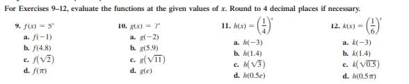 For Exercises 9-12, evaluate the functions at the given values of x. Round to 4 decimal places if necessary.
()-
9. f(x) = 5
10. g(x) = 7
11. h(x) =
12. k(x) =
a. f(-1)
a. g(-2)
a. h(-3)
a. k(-3)
b. g(5.9)
c. g(VT)
d. g(e)
b. f(4.8)
b. h(1.4)
b. k(1.4)
c. f(V2)
d. f(T)
c. h(V3)
c. (V03)
d. h(0.5e)
d. h(0.57)
