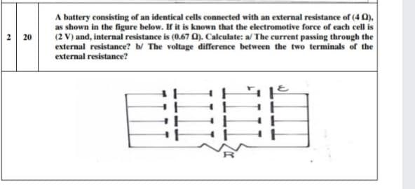 A battery consisting of an identical cells connected with an external resistance of (4 0),
as shown in the figure below. If it is known that the electromotive force of each cell is
(2 V) and, internal resistance is (0.67 0). Calculate: a/ The current passing through the
external resistance? b/ The voltage difference between the two terminals of the
external resistance?
