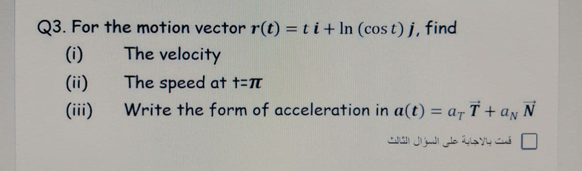 Q3. For the motion vector r(t) = t i + In (cos t) j, find
(i)
The velocity
(ii)
The speed at t=t
(ii)
Write the form of acceleration in a(t) = ar T + ay N
%D
قمت بالاجابة على السؤال الثالٹ

