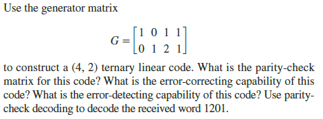 Use the generator matrix
[1 0 1 1]
=0 1 2 1.
G =
to construct a (4, 2) ternary linear code. What is the parity-check
matrix for this code? What is the error-correcting capability of this
|code? What is the error-detecting capability of this code? Use parity-
check decoding to decode the received word 1201.
