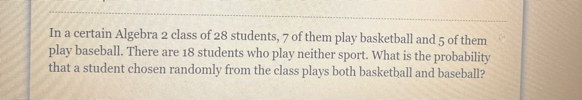 In a certain Algebra 2 class of 28 students, 7 of them play basketball and 5 of them
play baseball. There are 18 students who play neither sport. What is the probability
that a student chosen randomly from the class plays both basketball and baseball?
