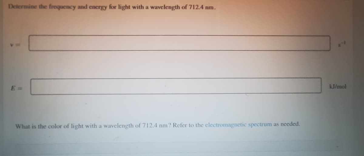 Determine the frequency and energy for light with a wavelength of 712.4 nm.
E =
kJ/mol
What is the color of light with a wavelength of 712.4 nm? Refer to the electromagnetic spectrum as needed.
