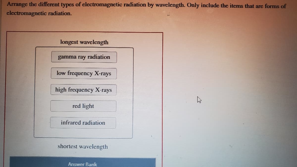 Arrange the different types of electromagnetic radiation by wavelength. Only include the items that are forms of
electromagnetic radiation.
longest wavelength
gamma ray radiation
low frequency X-rays
high frequeney X-rays
red light
infrared radiation
shortest wavelength
Answer Bank
