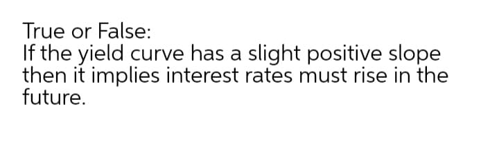 True or False:
If the yield curve has a slight positive slope
then it implies interest rates must rise in the
future.
