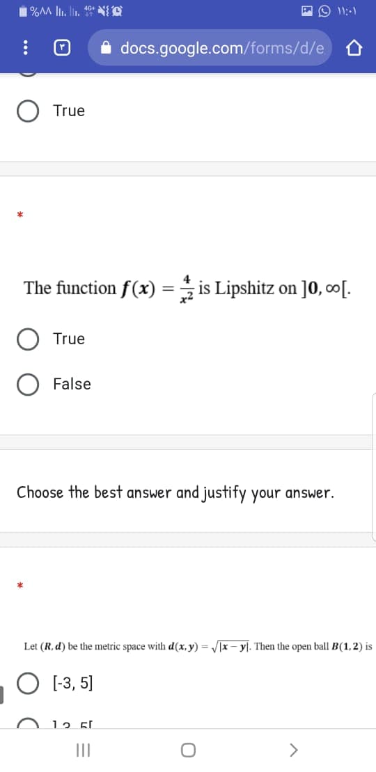 1%M lI. lin. 10* O
docs.google.com/forms/d/e
True
The function f(x) = is Lipshitz on ]0, ∞[.
True
O False
Choose the best answer and justify your answer.
Let (R, d) be the metric space with d(x, y) = J[x – y]. Then the open ball B(1,2) is
O 1-3, 5]
12 5.
II
>
