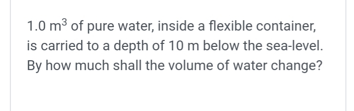 1.0 m³ of pure water, inside a flexible container,
is carried to a depth of 10 m below the sea-level.
By how much shall the volume of water change?