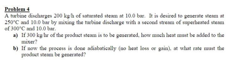 Problem 4
A turbine discharges 200 kg/h of saturated steam at 10.0 bar. It is desired to generate steam at
250°C and 10.0 bar by mixing the turbine discharge with a second stream of superheated steam
of 300°C and 10.0 bar.
a) If 300 kg/hr of the product steam is to be generated, how much heat must be added to the
mixer?
b) If now the process is done adiabatically (no heat loss or gain), at what rate must the
product steam be generated?
