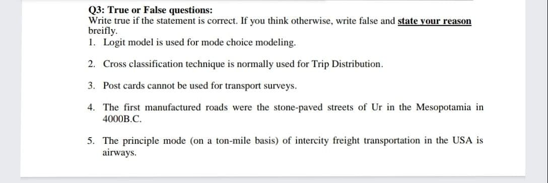 Q3: True or False questions:
Write true if the statement is correct. If you think otherwise, write false and state your reason
breifly.
1. Logit model is used for mode choice modeling.
2. Cross classification technique is normally used for Trip Distribution.
3. Post cards cannot be used for transport surveys.
4. The first manufactured roads were the stone-paved streets of Ur in the Mesopotamia in
4000B.C.
5. The principle mode (on a ton-mile basis) of intercity freight transportation in the USA is
airways.
