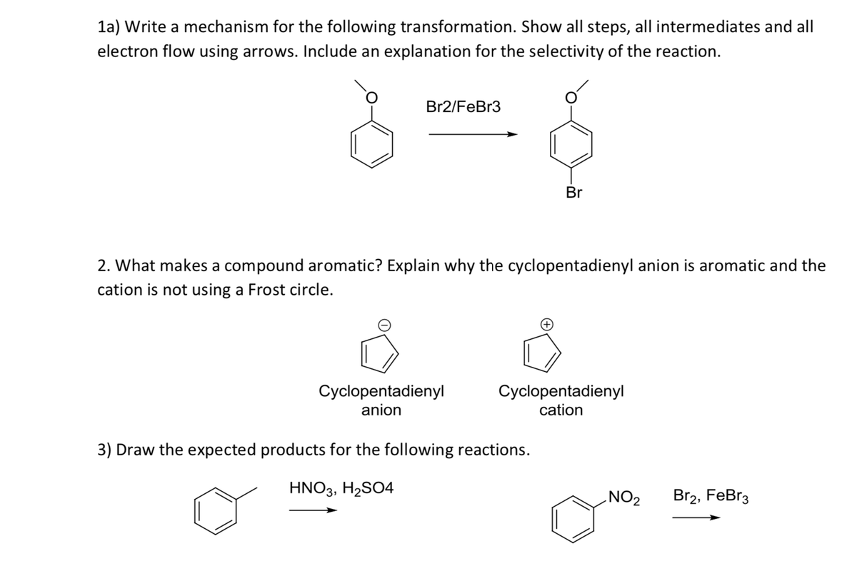1a) Write a mechanism for the following transformation. Show all steps, all intermediates and all
electron flow using arrows. Include an explanation for the selectivity of the reaction.
Br2/FeBr3
Br
2. What makes a compound aromatic? Explain why the cyclopentadienyl anion is aromatic and the
cation is not using a Frost circle.
Cyclopentadienyl
anion
Cyclopentadienyl
cation
3) Draw the expected products for the following reactions.
HNO3, H2SO4
NO2
Br2, FeBr3
