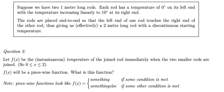 Suppose we have two 1 metre long rods. Each rod has a temperature of 0° on its left end
with the temperature increasing linearly to 10° at its right end.
The rods are placed end-to-end so that the left end of one rod touches the right end of
the other rod, thus giving us (effectively) a 2 metre long rod with a discontinuous starting
temperature.
Question 2:
Let f(x) be the (instantaneous) temperature of the joined rod immediately when the two smaller rods are
joined. (So 0 < x < 2).
f(x) will be a piece-wise function. What is this function?
( something
| somethingelse if some other condition is met
if some condition is met
Note: piece-wise functions look like f(x) =
