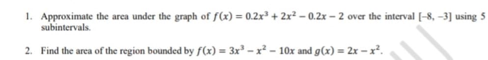 1. Approximate the area under the graph of f(x) = 0.2x³ + 2x² – 0.2x – 2 over the interval [-8, -3] using 5
subintervals.
2. Find the area of the region bounded by f(x) = 3x³ - x? - 10x and g(x) = 2x – x².
