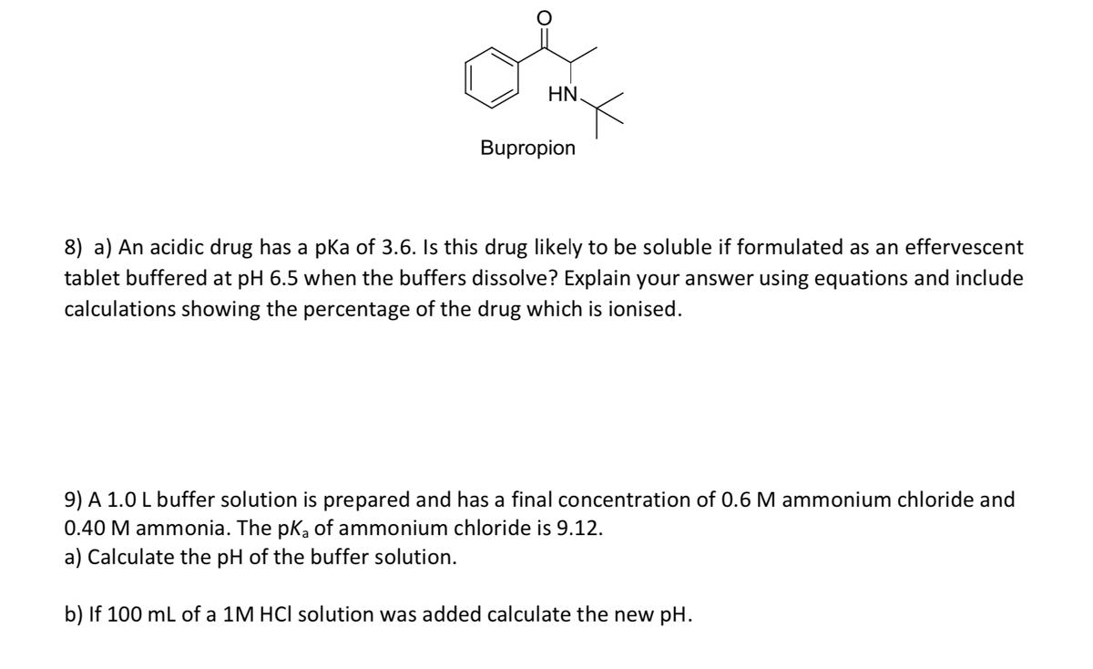 HN.
Bupropion
8) a) An acidic drug has a pka of 3.6. Is this drug likely to be soluble if formulated as an effervescent
tablet buffered at pH 6.5 when the buffers dissolve? Explain your answer using equations and include
calculations showing the percentage of the drug which is ionised.
9) A 1.0 L buffer solution is prepared and has a final concentration of 0.6 M ammonium chloride and
0.40 M ammonia. The pKa of ammonium chloride is 9.12.
a) Calculate the pH of the buffer solution.
b) If 100 ml of a 1M HCl solution was added calculate the new pH.
