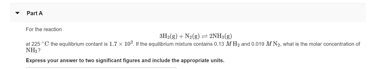 Part A
For the reaction
3H2(g) + N2(g) = 2NH3(g)
at 225 °C the equilibrium contant is 1.7 × 102. If the equilibrium mixture contains 0.13 M H2 and 0.019 M N2, what is the molar concentration of
NH3?
Express your answer to two significant figures and include the appropriate units.
