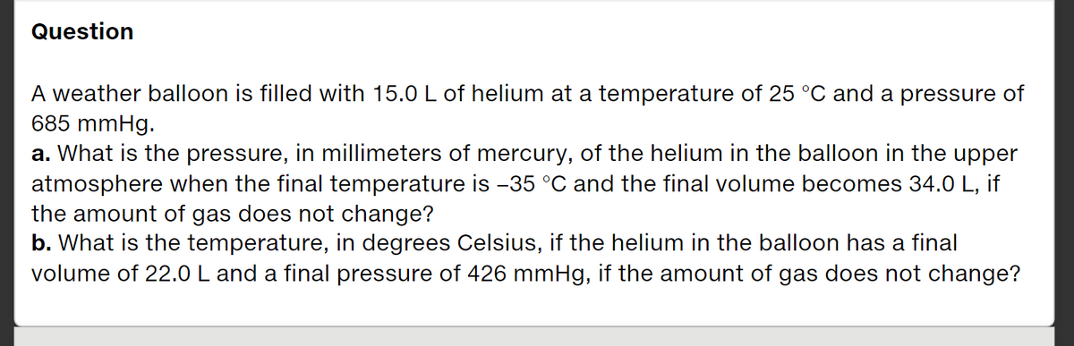 Question
A weather balloon is filled with 15.0 L of helium at a temperature of 25 °C and a pressure of
685 mmHg.
a. What is the pressure, in millimeters of mercury, of the helium in the balloon in the upper
atmosphere when the final temperature is -35 °C and the final volume becomes 34.0 L, if
the amount of gas does not change?
b. What is the temperature, in degrees Celsius, if the helium in the balloon has a final
volume of 22.0 L and a final pressure of 426 mmHg, if the amount of gas does not change?
