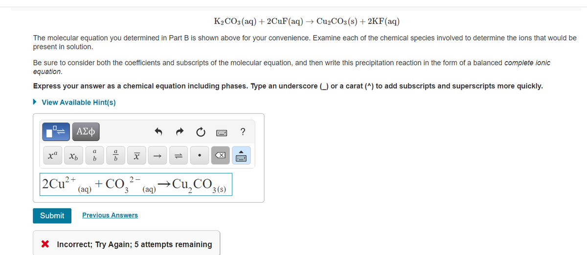 K2CO3(aq) + 2CUF(aq) → CU2CO3(s) + 2KF(aq)
The molecular equation you determined in Part B is shown above for your convenience. Examine each of the chemical species involved to determine the ions that would be
present in solution.
Be sure to consider both the coefficients and subscripts of the molecular equation, and then write this precipitation reaction in the form of a balanced complete ionic
equation.
Express your answer as a chemical equation including phases. Type an underscore (_) or a carat (^) to add subscripts and superscripts more quickly.
• View Available Hint(s)
?
ха
X
b
2Cu²*
+ CO3
2-
(aq) →Cu,CO3()
(aq)
Submit
Previous Answers
X Incorrect; Try Again; 5 attempts remaining
