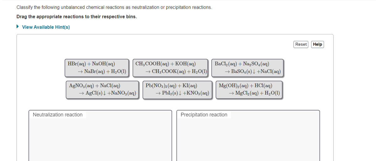 Classify the following unbalanced chemical reactions as neutralization or precipitation reactions.
Drag the appropriate reactions to their respective bins.
• View Available Hint(s)
Reset Help
CH,COОН (аq) + КОН(аq)
→ CH3COOK(aq) + H2O(1)
BaCl (aq) + Na,SO,(aq)
→ BaSO4 (s) 4 +NaCl(aq)
НBr (aq) + NaOН(аq)
→ NaBr(aq) + H2O(1)
РЬNO3)2 (aq) + KI(аq)
+ Pbl2 (s)4 +KNO3(aq)
AGNO3(aq) + NaCI(aq)
Mg(OH)2 (aq) + HC1(aq)
→ AgCl(s)4 +NaNO, (aq)
→ MgCl2 (aq) + H2O(1)
Neutralization reaction
Precipitation reaction
